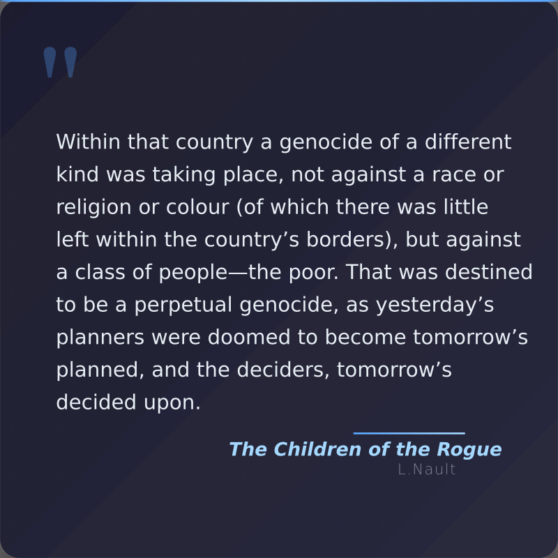 A quote card with the quote "Within that country a genocide of a different kind was taking place, not against a race or religion or colour (of which there was little left within the country’s borders), but against a class of people—the poor. That was destined to be a perpetual genocide, as yesterday’s planners were doomed to become tomorrow’s planned, and the deciders, tomorrow’s decided upon." Attributed to the book Children of the Rogue by Lawrence Nault
